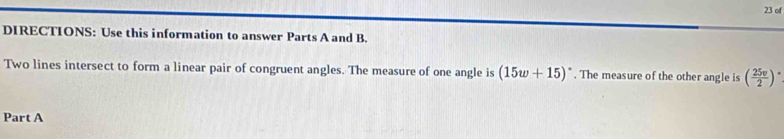 of 
DIRECTIONS: Use this information to answer Parts A and B. 
Two lines intersect to form a linear pair of congruent angles. The measure of one angle is (15w+15)^circ . The measure of the other angle is ( 25v/2 )^circ 
Part A