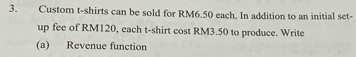 Custom t-shirts can be sold for RM6.50 each. In addition to an initial set- 
up fee of RM120, each t-shirt cost RM3.50 to produce. Write 
(a) Revenue function