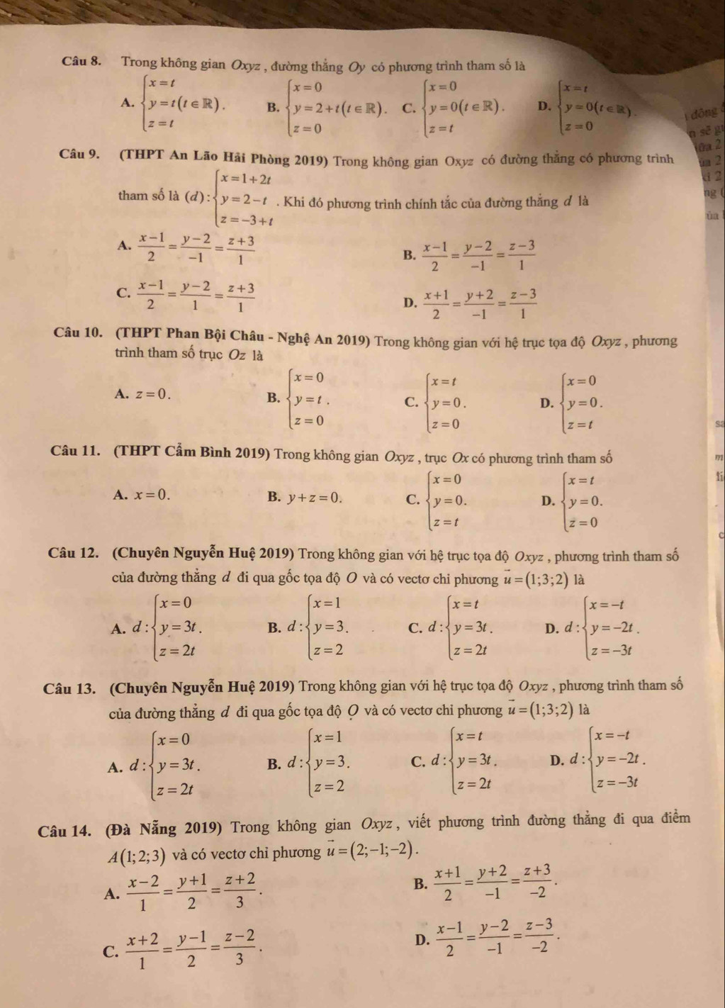 Trong không gian Oxyz , đường thắng Oy có phương trình tham số là
A. beginarrayl x=t y=t(t∈ R). z=tendarray. B. beginarrayl x=0 y=2+t(t∈ R). z=0endarray. C. beginarrayl x=0 y=0(t∈ R). z=tendarray. D. beginarrayl x=t y=0(t∈ R). z=0endarray. dông
a sẽ g
ửa 2
Câu 9. (THPT An Lão Hãi Phòng 2019) Trong không gian Oxyz có đường thẳng có phương trình ua 2
d2
ng (
tham số 1 a (d):beginarrayl x=1+2t y=2-t z=-3+tendarray.. Khi đó phương trình chính tắc của đường thắng đ là ùa l
A.  (x-1)/2 = (y-2)/-1 = (z+3)/1 
B.  (x-1)/2 = (y-2)/-1 = (z-3)/1 
C.  (x-1)/2 = (y-2)/1 = (z+3)/1 
D.  (x+1)/2 = (y+2)/-1 = (z-3)/1 
Câu 10. (THPT Phan Bội Châu - Nghệ An 2019) Trong không gian với hệ trục tọa độ Oxyz , phương
trình tham số trục Oz là
A. z=0. B. beginarrayl x=0 y=t, z=0endarray. C. beginarrayl x=t y=0. z=0endarray. D. beginarrayl x=0 y=0. z=tendarray.
Câu 11. (THPT Cẩm Bình 2019) Trong không gian Oxyz , trục Ox có phương trình tham số
172
A. x=0. B. y+z=0. C. beginarrayl x=0 y=0. z=tendarray. D. beginarrayl x=t y=0. z=0endarray.
ti
c
Câu 12. (Chuyên Nguyễn Huệ 2019) Trong không gian với hệ trục tọa độ Oxyz , phương trình tham số
của đường thẳng đ đi qua gốc tọa độ O và có vectơ chi phương vector u=(1;3;2) là
A. d:beginarrayl x=0 y=3t, z=2tendarray. B. d:beginarrayl x=1 y=3. z=2endarray. C. d:beginarrayl x=t y=3t. z=2tendarray. D. d:beginarrayl x=-t y=-2t. z=-3tendarray.
Câu 13. (Chuyên Nguyễn Huệ 2019) Trong không gian với hệ trục tọa độ Oxyz , phương trình tham số
của đường thẳng đ đi qua gốc tọa độ O và có vectơ chi phương vector u=(1;3;2) là
A. d:beginarrayl x=0 y=3t. z=2tendarray. B. d:beginarrayl x=1 y=3. z=2endarray. C. d:beginarrayl x=t y=3t, z=2tendarray. D. d:beginarrayl x=-t y=-2t. z=-3tendarray.
Câu  14. (Đà Nẵng 2019) Trong không gian Oxyz , viết phương trình đường thẳng đi qua điểm
A(1;2;3) và có vectơ chỉ phương vector u=(2;-1;-2).
A.  (x-2)/1 = (y+1)/2 = (z+2)/3 . B.  (x+1)/2 = (y+2)/-1 = (z+3)/-2 .
C.  (x+2)/1 = (y-1)/2 = (z-2)/3 .
D.  (x-1)/2 = (y-2)/-1 = (z-3)/-2 .