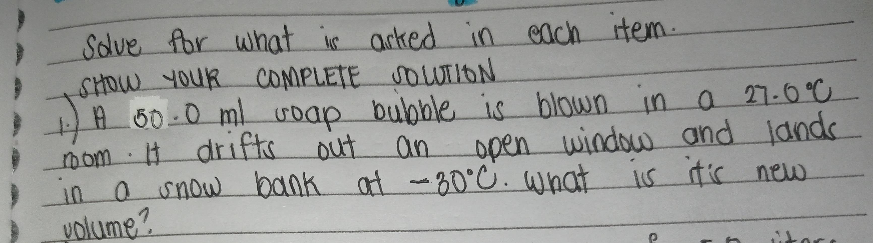 Solve for what is arked in each item. 
SHOw YOUR COmpLETE SOWUTIDN 
1A 50. 0 m coap bubble is blown in a 27.0°C
room. It drifts out an open window and lands 
in a snow bank at -30°C. What is it's new 
volume?