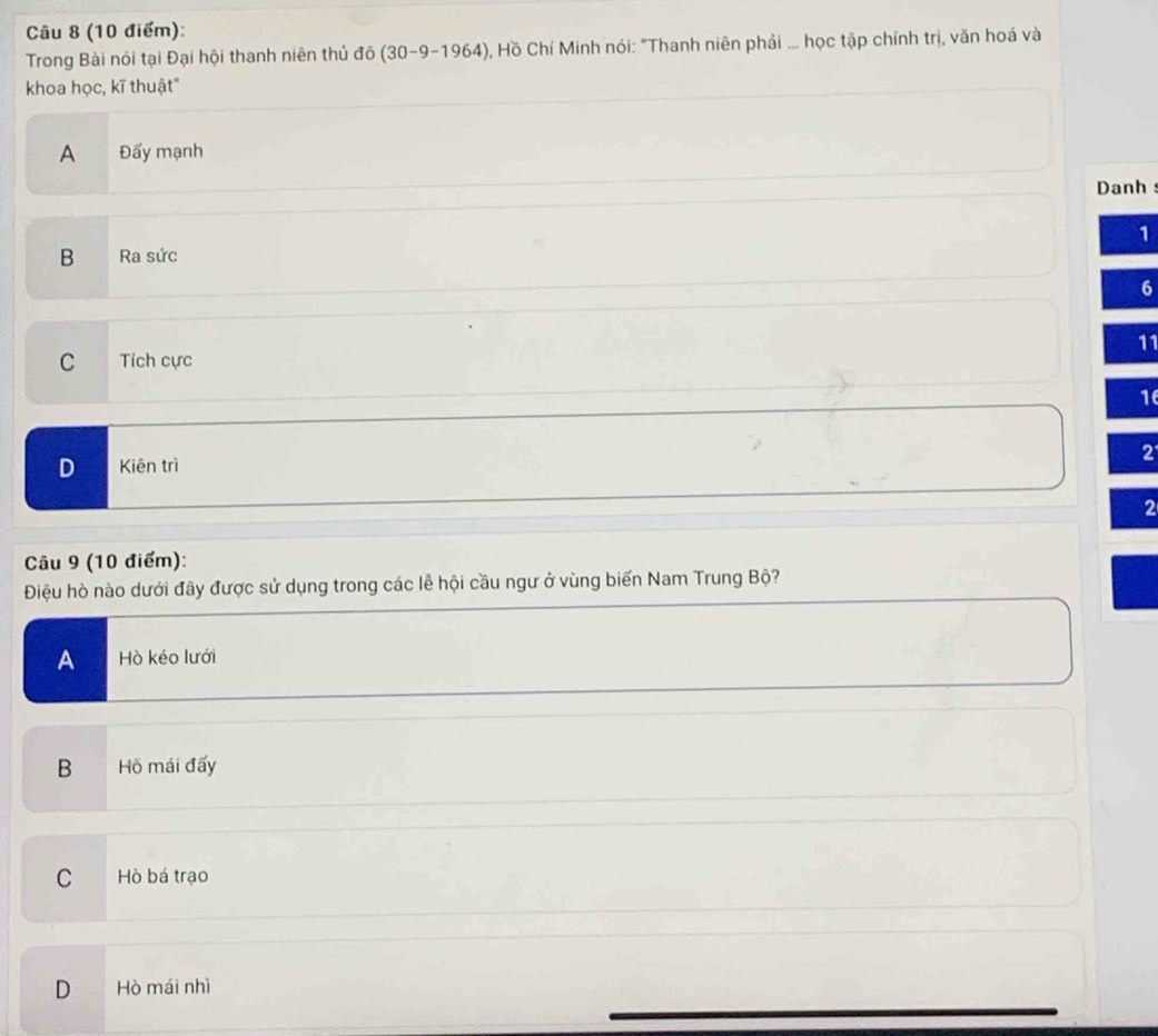 Trong Bài nói tại Đại hội thanh niên thủ đô (30-9-1964) , Hồ Chí Minh nói: "Thanh niên phải ... học tập chính trị, văn hoá và
khoa học, kĩ thuật"
A Đấy mạnh
Danh s
B Ra sức 1
6
C Tích cực 11
16
D Kiēn trì 2
2
Câu 9 (10 điểm):
Điệu hò nào dưới đây được sử dụng trong các lễ hội cầu ngư ở vùng biến Nam Trung Bộ?
A Hò kéo lưới
B Hồ mái đấy
C Hò bá trạo
D Hò mái nhì