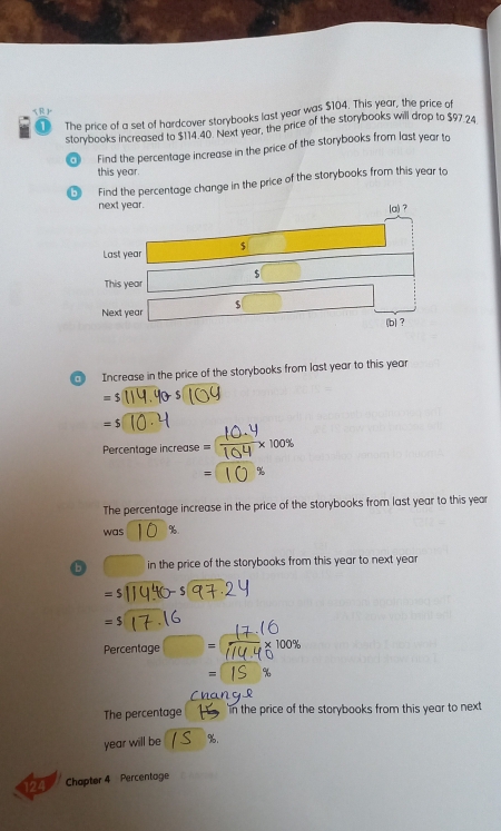 The price of a set of hardcover storybooks last year was $104. This year, the price of 
storybooks increased to $114.40. Next year, the price of the storybooks will drop to $97.24
Find the percentage increase in the price of the storybooks from last year to 
this year. 
。 Find the percentage change in the price of the storybooks from this year to 
qì Increase in the price of the storybooks from last year to this year
=5
=$
Percentage increase 
The percentage increase in the price of the storybooks from last year to this year
was %
b in the price of the storybooks from this year to next year
=5
=$
Percentage = 100%
= 
The percentage in the price of the storybooks from this year to next
year will be %. 
a Chapter 4 Percentoge