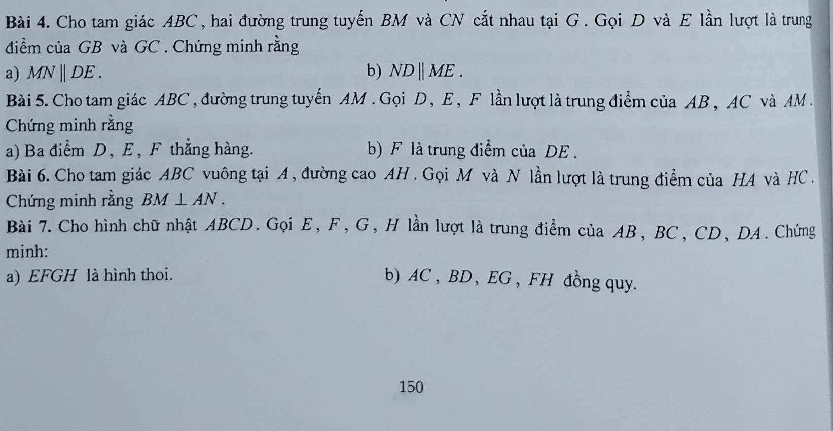 Cho tam giác ABC , hai đường trung tuyến BM và CN cắt nhau tại G. Gọi D và E lần lượt là trung 
điểm của GB và GC. Chứng minh rằng 
a) MNparallel DE. b) NDparallel ME. 
Bài 5. Cho tam giác ABC , đường trung tuyến AM. Gọi D, E, F lần lượt là trung điểm của AB , AC và AM. 
Chứng minh rằng 
a) Ba điểm D, E, F thẳng hàng. b) F là trung điểm của DE. 
Bài 6. Cho tam giác ABC vuông tại A , đường cao AH. Gọi M và N lần lượt là trung điểm của HA và HC. 
Chứng minh rằng BM⊥ AN. 
Bài 7. Cho hình chữ nhật ABCD. Gọi E, F, G, H lần lượt là trung điểm của AB, BC, CD, DA. Chứng 
minh: 
a) EFGH là hình thoi. b) AC , BD , EG , FH đồng quy. 
150