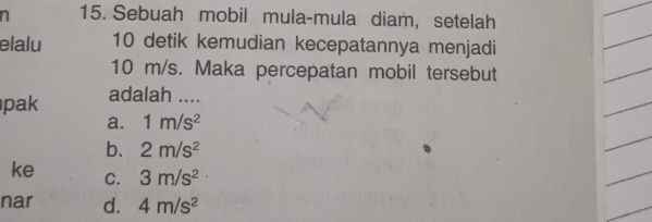 Sebuah mobil mula-mula diam, setelah
elalu 10 detik kemudian kecepatannya menjadi
10 m/s. Maka percepatan mobil tersebut
pak adalah ....
a. 1m/s^2
b. 2m/s^2
ke C. 3m/s^2
nar d. 4m/s^2