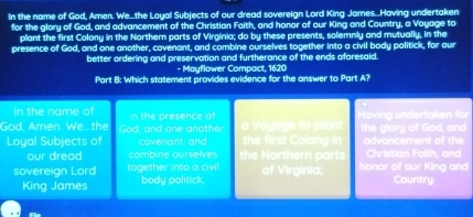 In the name of God, Amen. We..the Loyal Subjects of our dread sovereign Lord King James..Having undertaken 
for the glory of God, and advancement of the Christian Faith, and honor of our King and Country, a Voyage to 
plant the first Colony in the Northern parts of Virginia; do by these presents, solemnly and mutually, in the 
presence of God, and one another, covenant, and combine ourselves together into a civil body politick, for our 
better ordering and preservation and furtherance of the ends aforesaid. 
- Mayflower Compact, 1620
Part B: Which statement provides evidence for the answer to Part A? 
In the name of 
God, Amen. We...the God, and one another in the presence of av dertak fr the glory of God, and 
Loyal Subjects of covenant, and the first Colony in advancement of the 
our dread combine ourselves the orthern part Christian Faith, and 
sovereign Lord together into a civil of Virginia; honor of our King and 
King James body politick. Country