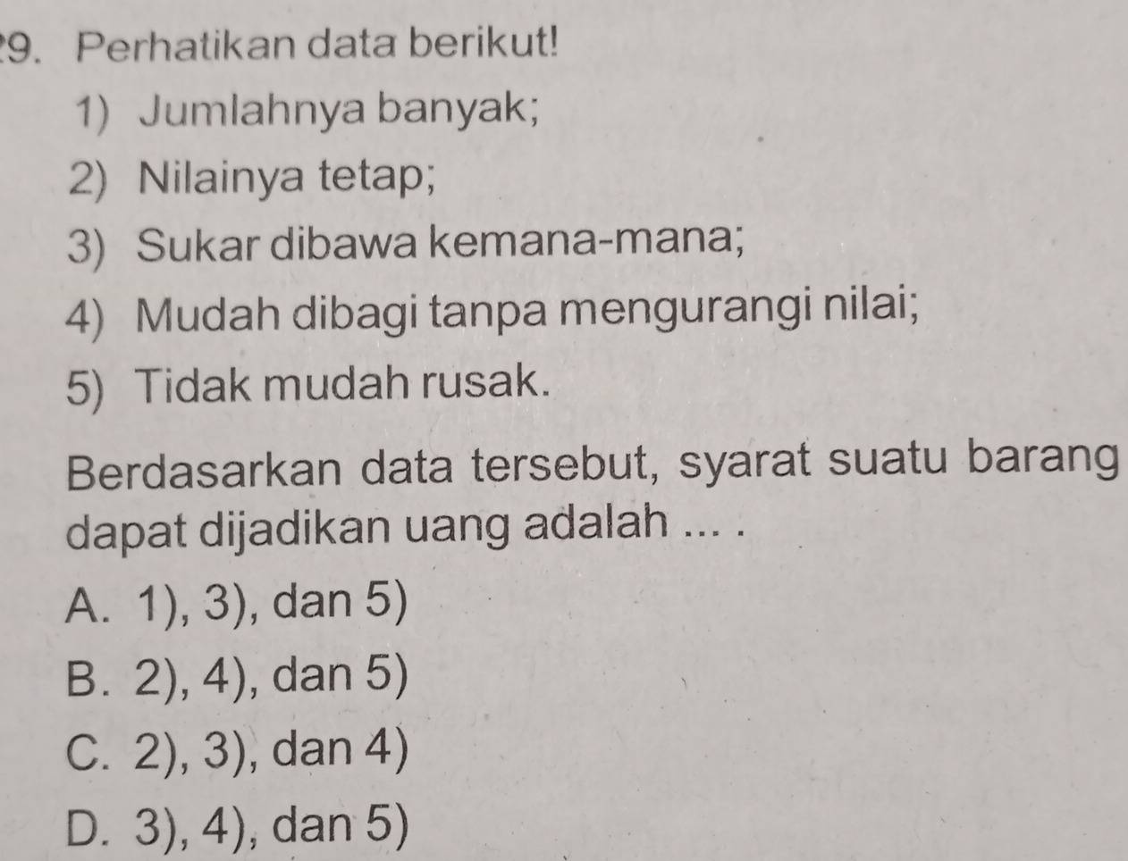 Perhatikan data berikut!
1) Jumlahnya banyak;
2) Nilainya tetap;
3) Sukar dibawa kemana-mana;
4) Mudah dibagi tanpa mengurangi nilai;
5) Tidak mudah rusak.
Berdasarkan data tersebut, syarat suatu barang
dapat dijadikan uang adalah ... .
A. 1),3) , dan 5)
B. 2),4) , dan 5)
C. 2),3) , dan 4)
D. 3),4) , dan 5)