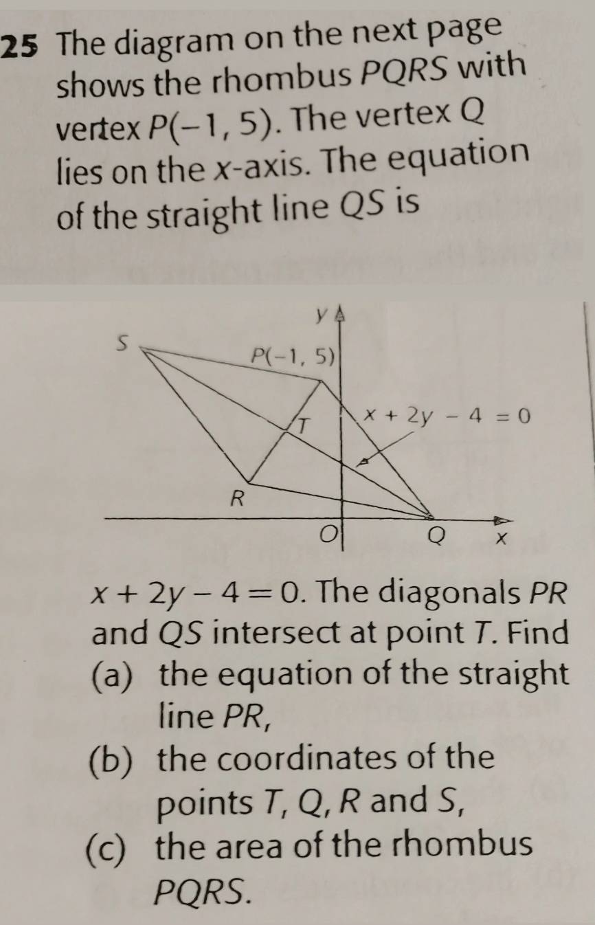 The diagram on the next page
shows the rhombus PQRS with
vertex P(-1,5). The vertex Q
lies on the x-axis. The equation
of the straight line QS is
x+2y-4=0. The diagonals PR
and QS intersect at point T. Find
(a) the equation of the straight
line PR,
(b) the coordinates of the
points T, Q, R and S,
(c) the area of the rhombus
PQRS.