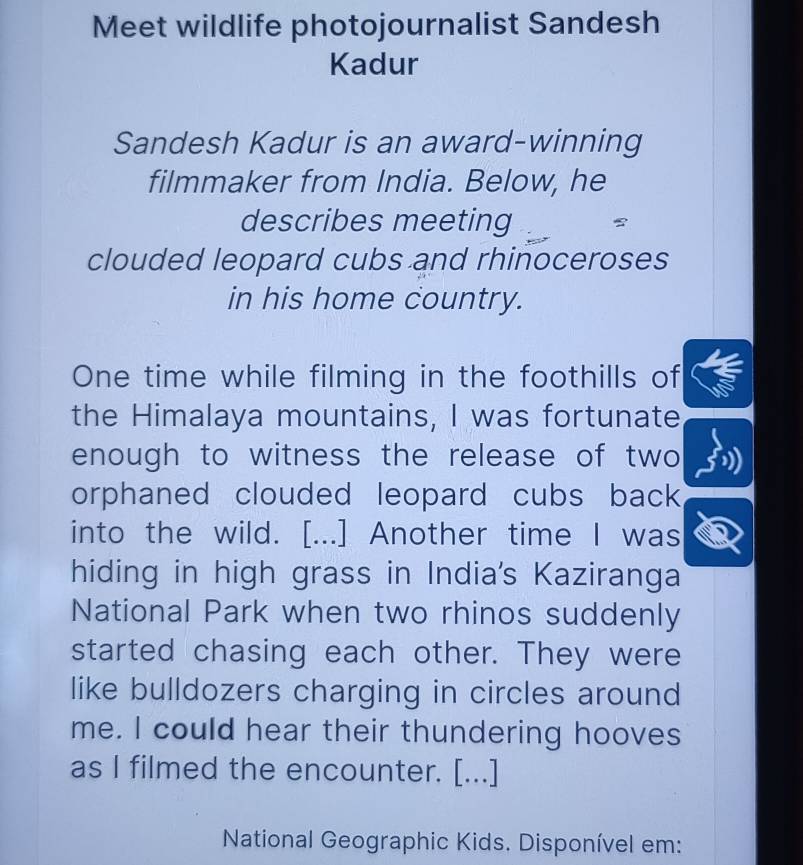 Meet wildlife photojournalist Sandesh 
Kadur 
Sandesh Kadur is an award-winning 
filmmaker from India. Below, he 
describes meeting 
clouded leopard cubs and rhinoceroses 
in his home country. 
One time while filming in the foothills of 
the Himalaya mountains, I was fortunate 
enough to witness the release of two 
orphaned clouded leopard cubs back 
into the wild. [...] Another time I was 
hiding in high grass in India's Kaziranga 
National Park when two rhinos suddenly 
started chasing each other. They were 
like bulldozers charging in circles around 
me. I could hear their thundering hooves 
as I filmed the encounter. [...] 
National Geographic Kids. Disponível em: