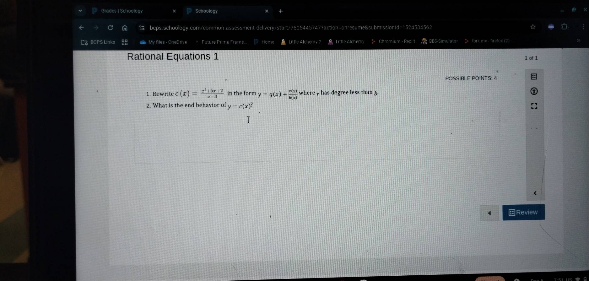 Grades | Schoology Schoology
bcps.schoology.com/common-assessment-delivery/start/7605445747?action=onresume&submissionId=1524534562
If BCPS Links My files - OneDrive Future Prime Frame... Home A Little Alchemy 2 Little Alchemy * Chromium - Replit BBS-Simulator 2 fork me - firefox (2) -
Rational Equations 1 1 of 1
POSSIBLE POINTS: 4
1. Rewrite c(x)= (x^2+5x+2)/x-3  in the form y=q(x)+ r(x)/b(x)  where / has degree less than b
2. What is the end behavior of y=c(x)^? <
Review