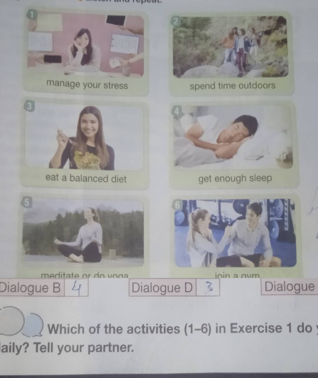 manage your stress spend time outdoors 
eat a balanced diet get eno 
m e ditate or do v o ç ioin vm 
Dialogue B Dialogue D Dialogue 
Which of the activities (1-6) in Exercise 1 do 
aily? Tell your partner.