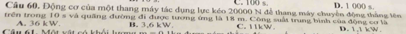 C. 100 s. D. 1 000 s.
Câu 60. Động cơ của một thang máy tác dụng lực kéo 20000 N để thang máy chuyển động thắng lên
trên trong 10 s và quãng đường đi được tương ứng là 18 m. Công suất trung bình của động cơ là
A. 36 kW. B. 3,6 kW. C. 11kW.
Câu 61 Một vật có khối lượng D. 1,1 kW.