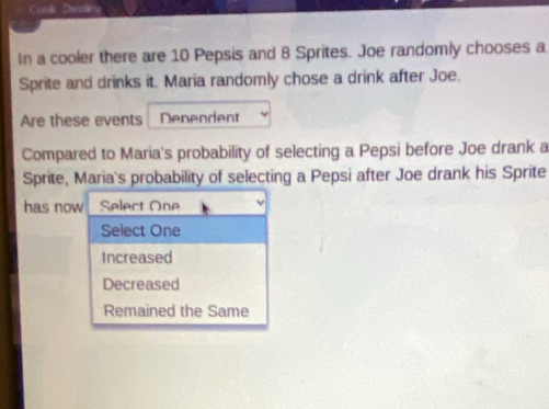 In a cooler there are 10 Pepsis and 8 Sprites. Joe randomly chooses a
Sprite and drinks it. Maria randomly chose a drink after Joe.
Are these events Denendent
Compared to Maria's probability of selecting a Pepsi before Joe drank a
Sprite, Maria's probability of selecting a Pepsi after Joe drank his Sprite
has now Select One
Select One
Increased
Decreased
Remained the Same