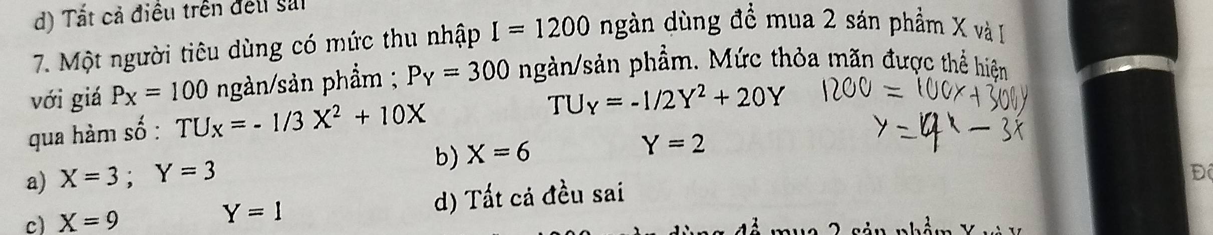 Tất cả điều trên đếu sải
7. Một người tiêu dùng có mức thu nhập I=1200 ngàn dùng để mua 2 sán phẩm X và
với giá P_X=100 ngàn/sản phẩm ; P_Y=300 ngàn/sản phầm. Mức thỏa mãn được thể hiện
qua hàm số : TU_x=-1/3X^2+10X
TU_Y=-1/2Y^2+20Y
b) X=6
Y=2
a) X=3; Y=3
Đ
c) X=9 d) Tất cá đều sai
Y=1