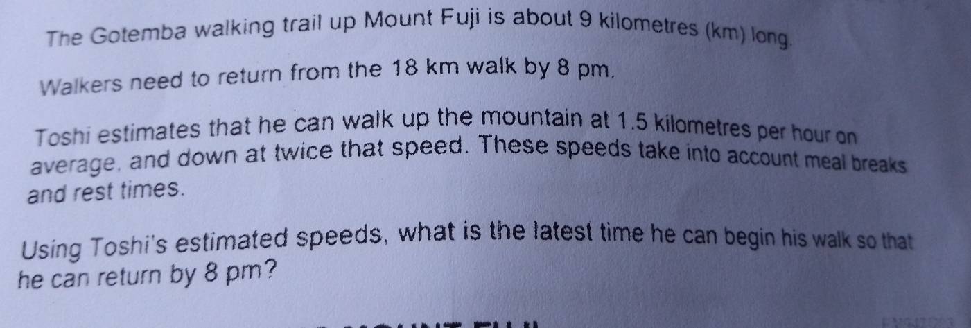 The Gotemba walking trail up Mount Fuji is about 9 kilometres (km) long 
Walkers need to return from the 18 km walk by 8 pm, 
Toshi estimates that he can walk up the mountain at 1.5 kilometres per hour on 
average, and down at twice that speed. These speeds take into account meal breaks 
and rest times. 
Using Toshi's estimated speeds, what is the latest time he can begin his walk so that 
he can return by 8 pm?