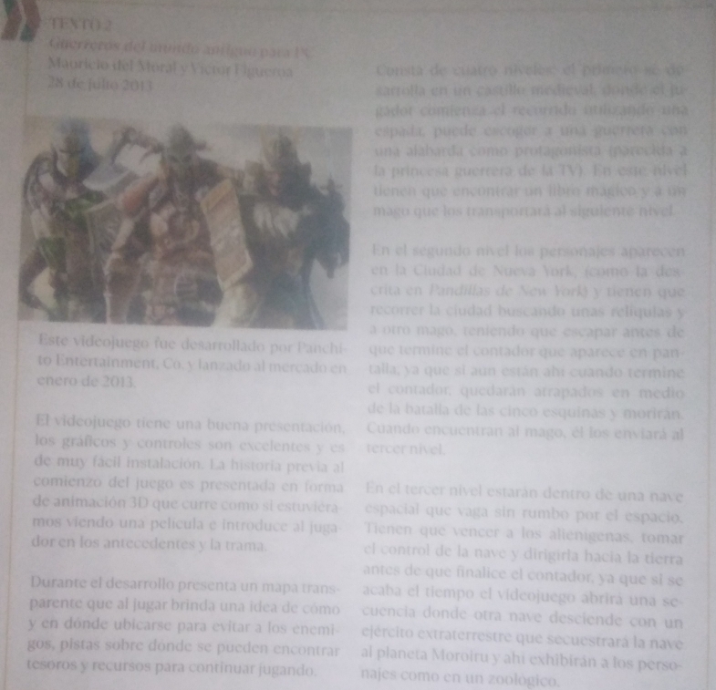 TEXT( 2
Guerreros del mndo antíguo para 1 
Mauríclo del Moral y Victor Eiguerna Consta de cuatro nívelos el primero se de
28 de julto 2013 sarrolla en un castillo medieval, donde el ju
ador comienza el recorrido utlizando una
pada, puede escogór a una guerrera con
na alabarda como protagonista (parecida a
princesa guerrera de la TV). En este nível
enen que encontrar un libro magion y a un
ago que los transportará al sigulente nivel.
el segundo nivel los personajes aparecen
la Ciudad de Nueva York, (como la des
ita en Pandillas de New York) y tienen que
correr la ciudad buscando unas relíqulas y
tro mago, teniendo que escapar antes de
Este videojuego fue desarrollado por Panchi  que termine el contador que aparece en pan 
to Entertainment, Co. y lanzado al mercado en talla, ya que si aun están ahí cuando termine
enero de 2013. el contador, quedarán atrapados en medio
de la batalia de las cinco esquinas y morirán.
El videojuego tiene una buena presentación, Cuando encuentran al mago, él los enviará al
los gráficos y controles son excelentes y es tercer nivel.
de muy fácil instalación. La historia previa al
comienzo del juegó es presentada en forma En el tercer nível estarán dentro de una nave
de animación 3D que curre como si estuviéra espacial que vaga sin rumbo por el espacio.
mos viendo una película e introduce al juga- Tienen que vencer a los alienigenas, tomar
dor en los antecedentes y la trama. el control de la navé y dirigirla hacia la tierra
antes de que finalice el contador, ya que sǐ se
Durante el desarrollo presenta un mapa trans- acaba el tiempo el videojuego abrirá una se
parente que al jugar brinda una idea de cómo cuencia donde otra nave desciende con un
y en dónde ubicarse para evitar a los enemi ejército extraterrestre que secuestrará la nave
gos, pistas sobre donde se pueden encontrar al planeta Moroiru y ahi exhibírán a los perso-
tesoros y recursos para continuar jugando. najes como en un zoológico.