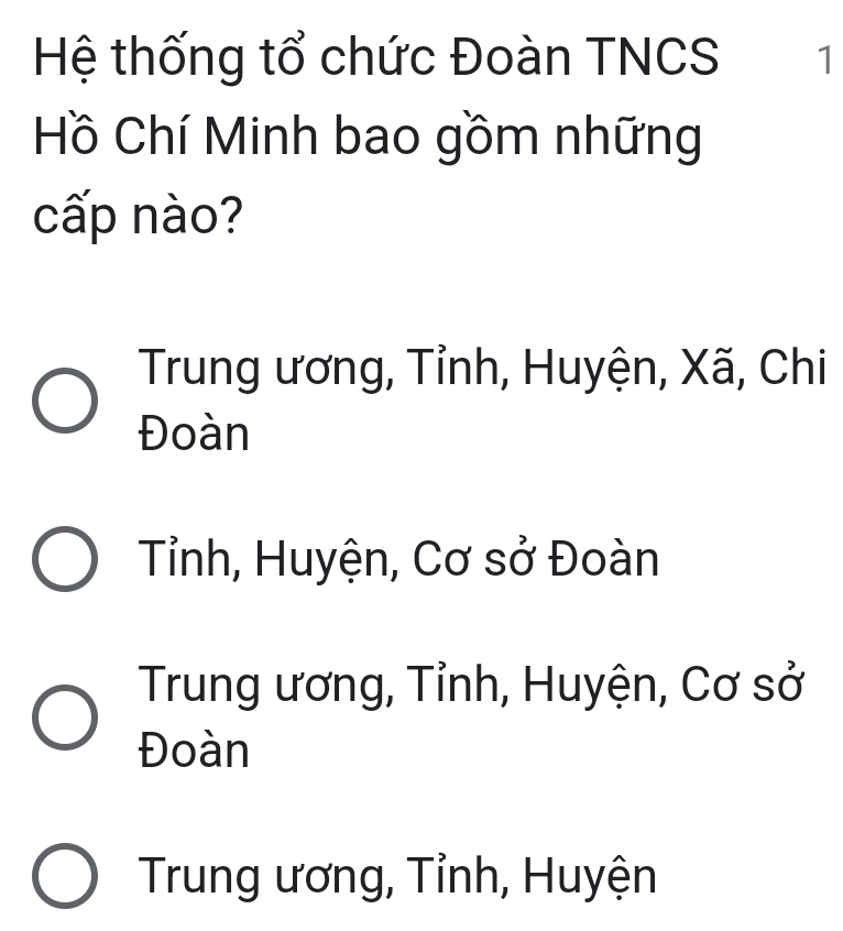 Hệ thống tổ chức Đoàn TNCS 1
Hồ Chí Minh bao gồm những
cấp nào?
Trung ương, Tỉnh, Huyện, Xã, Chi
Đoàn
Tỉnh, Huyện, Cơ sở Đoàn
Trung ương, Tỉnh, Huyện, Cơ sở
Đoàn
Trung ương, Tỉnh, Huyện