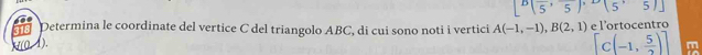 [^B(frac 5,frac 5)^circ (5,5)]
Determina le coordinate del vertice C del triangolo ABC, di cui sono noti i vertici A(-1,-1), B(2,1) e loro c en tro
(0-1).
[C(-1, 5/2 )]