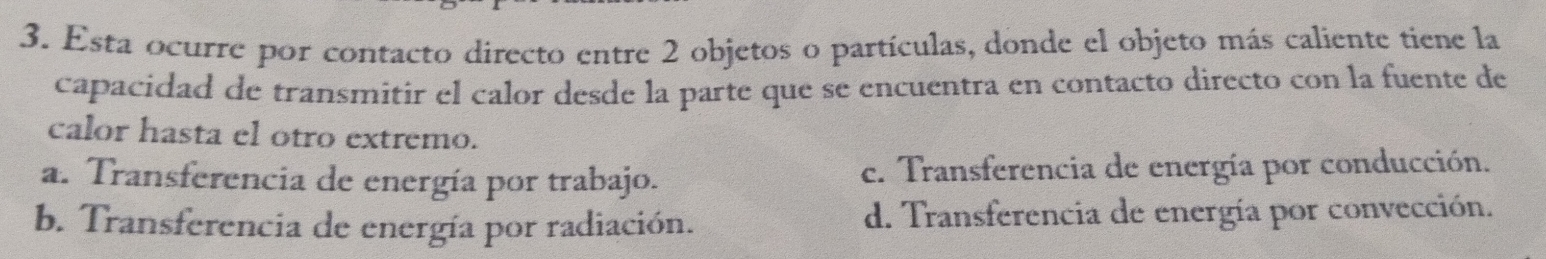 Esta ocurre por contacto directo entre 2 objetos o partículas, donde el objeto más caliente tiene la
capacidad de transmitir el calor desde la parte que se encuentra en contacto directo con la fuente de
calor hasta el otro extremo.
a. Transferencia de energía por trabajo. e. Transferencia de energía por conducción.
b. Transferencia de energía por radiación. d. Transferencia de energía por convección.