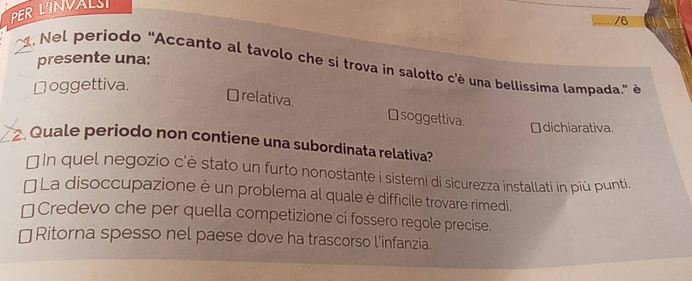 PERLINVALSI
/6
. Nel periodo "Accanto al tavolo che si trova in salotto c'è una bellissima lampada." è presente una:
Doggettiva.
Orelativa.
⊥ soggettiva.
￥dichiarativa.
Quale periodo non contiene una subordinata relativa?
[ In quel negozio c'è stato un furto nonostante i sistemi di sicurezza installati in più punti.
La disoccupazione è un problema al quale è difficile trovare rimedi.
Credevo che per quella competizione ci fossero regole precise.
Ritorna spesso nel paese dove ha trascorso l'infanzia.