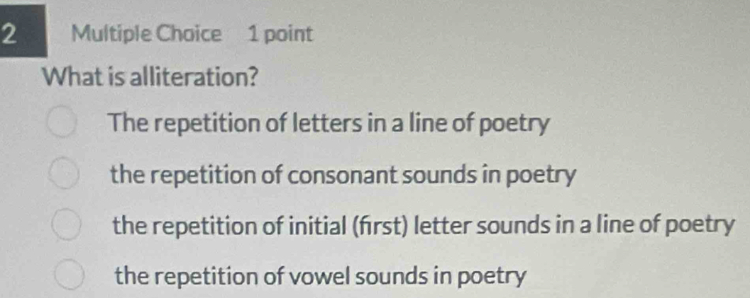 What is alliteration?
The repetition of letters in a line of poetry
the repetition of consonant sounds in poetry
the repetition of initial (frst) letter sounds in a line of poetry
the repetition of vowel sounds in poetry