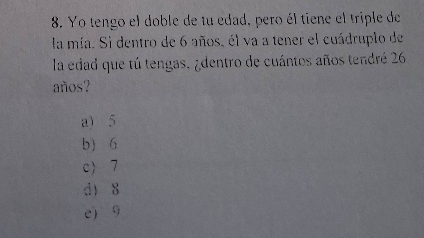 Yo tengo el doble de tu edad, pero él tiene el triple de
la mía. Si dentro de 6 años, él va a tener el cuádruplo de
la edad que tú tengas, ¿dentro de cuántos años tendré 26
años?
a) 5
b 6
c 7
d 8
e 9