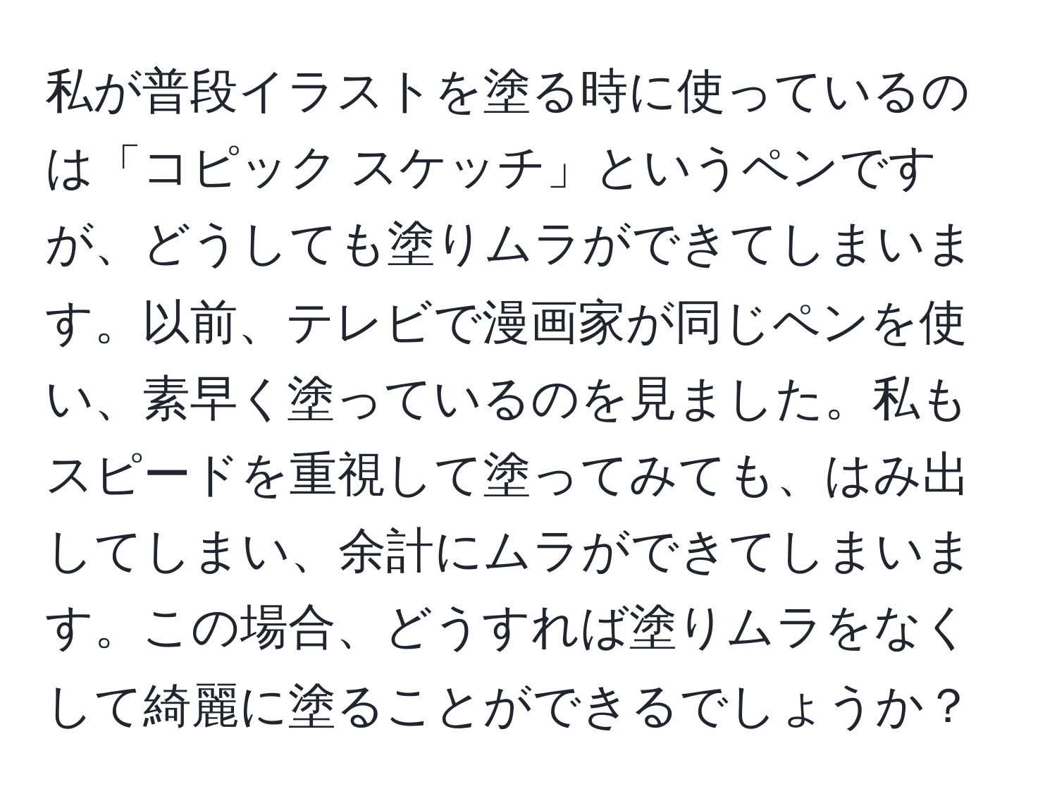 私が普段イラストを塗る時に使っているのは「コピック スケッチ」というペンですが、どうしても塗りムラができてしまいます。以前、テレビで漫画家が同じペンを使い、素早く塗っているのを見ました。私もスピードを重視して塗ってみても、はみ出してしまい、余計にムラができてしまいます。この場合、どうすれば塗りムラをなくして綺麗に塗ることができるでしょうか？