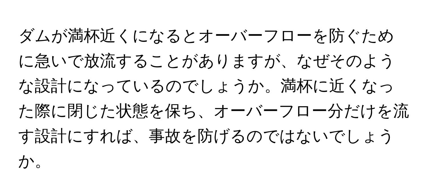 ダムが満杯近くになるとオーバーフローを防ぐために急いで放流することがありますが、なぜそのような設計になっているのでしょうか。満杯に近くなった際に閉じた状態を保ち、オーバーフロー分だけを流す設計にすれば、事故を防げるのではないでしょうか。