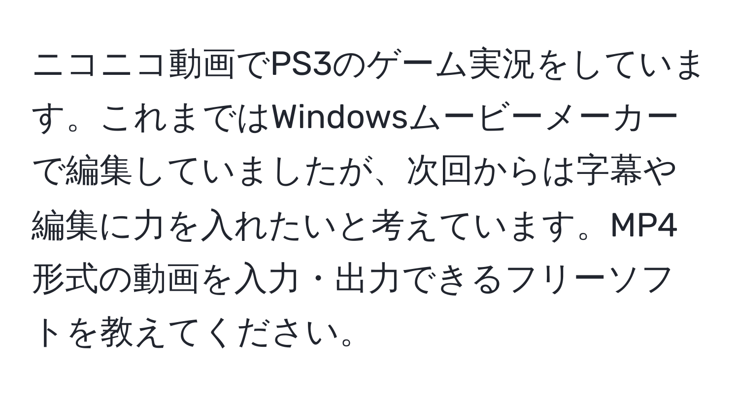 ニコニコ動画でPS3のゲーム実況をしています。これまではWindowsムービーメーカーで編集していましたが、次回からは字幕や編集に力を入れたいと考えています。MP4形式の動画を入力・出力できるフリーソフトを教えてください。