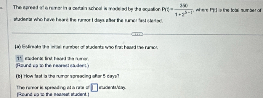 The spread of a rumor in a certain school is modeled by the equation P(t)= 350/1+2^(5-t)  , where P(t) is the total number of 
students who have heard the rumor t days after the rumor first started. 
(a) Estimate the initial number of students who first heard the rumor.
11 students first heard the rumor. 
(Round up to the nearest student.) 
(b) How fast is the rumor spreading after 5 days? 
The rumor is spreading at a rate of □ students/day. 
(Round up to the nearest student.)