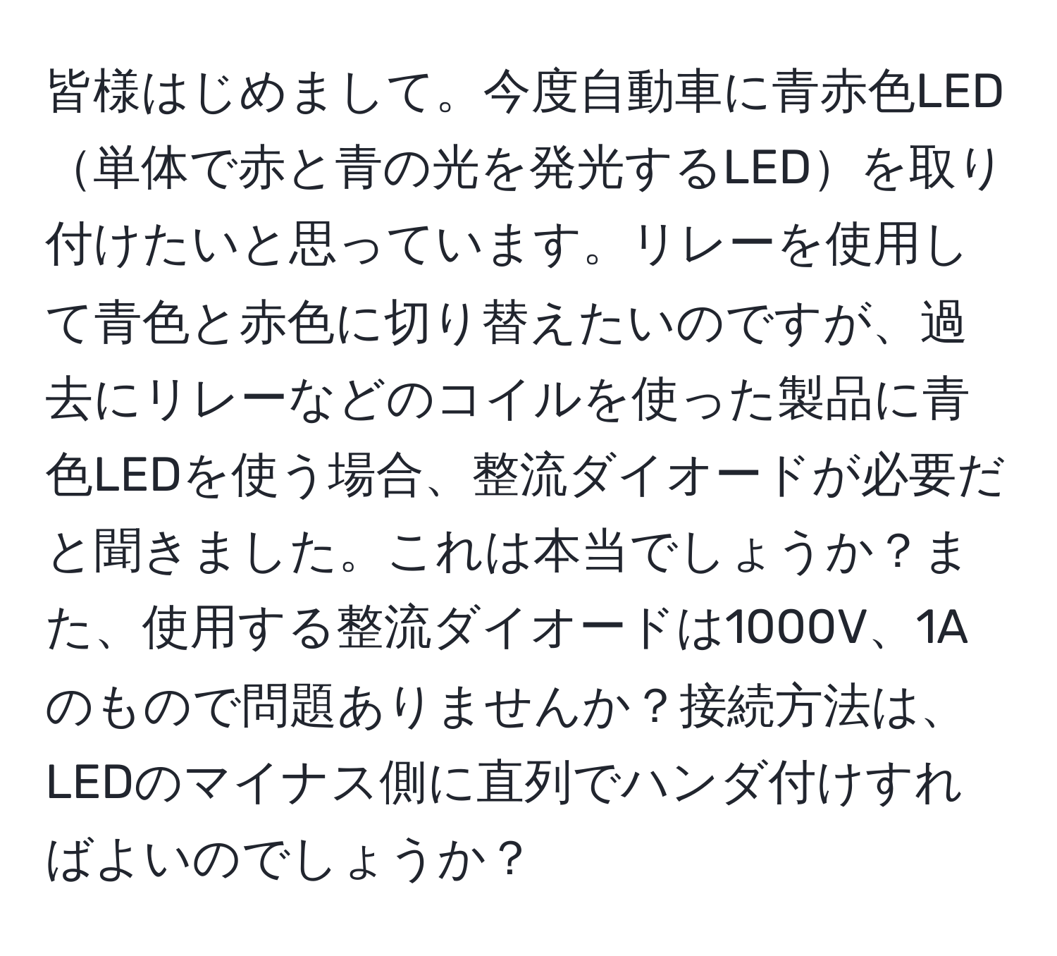 皆様はじめまして。今度自動車に青赤色LED単体で赤と青の光を発光するLEDを取り付けたいと思っています。リレーを使用して青色と赤色に切り替えたいのですが、過去にリレーなどのコイルを使った製品に青色LEDを使う場合、整流ダイオードが必要だと聞きました。これは本当でしょうか？また、使用する整流ダイオードは1000V、1Aのもので問題ありませんか？接続方法は、LEDのマイナス側に直列でハンダ付けすればよいのでしょうか？