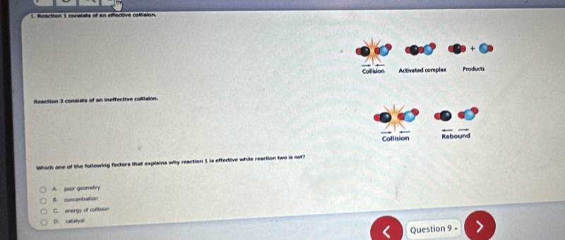 Reaction 1 consists of an effective collision.
Coll ision Activated complex Products
Reaction 2 consists of an ineffective collision.
Collision Rebound
Which one of the following factors that explains why reaction 1 is effective while reaction two is not?
A. poor geometry
B. concentration
C. energy of collision
D. catalysl
Question 9 -