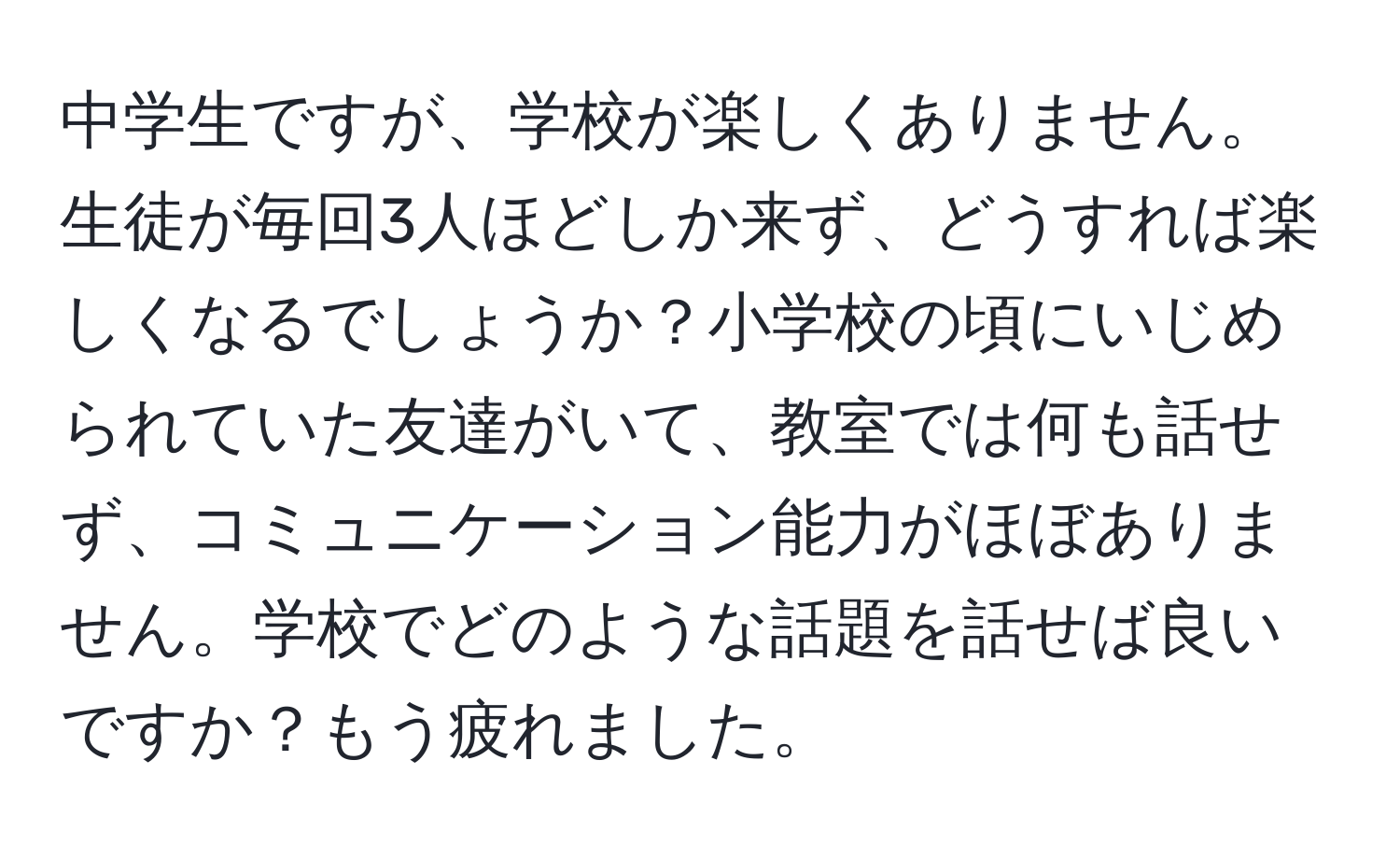 中学生ですが、学校が楽しくありません。生徒が毎回3人ほどしか来ず、どうすれば楽しくなるでしょうか？小学校の頃にいじめられていた友達がいて、教室では何も話せず、コミュニケーション能力がほぼありません。学校でどのような話題を話せば良いですか？もう疲れました。