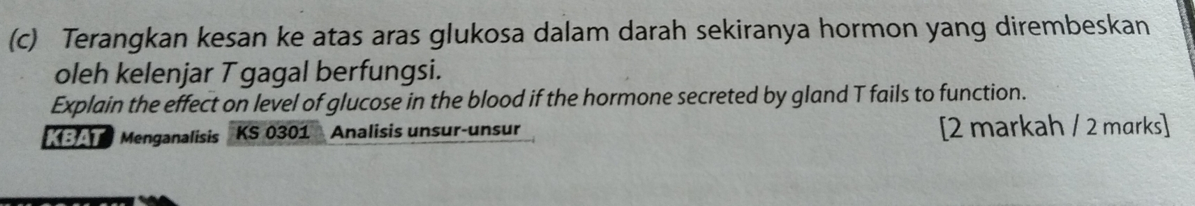 Terangkan kesan ke atas aras glukosa dalam darah sekiranya hormon yang dirembeskan 
oleh kelenjar T gagal berfungsi. 
Explain the effect on level of glucose in the blood if the hormone secreted by gland T fails to function. 
KBAT Menganalisis KS 0301 Analisis unsur-unsur [2 markah / 2 marks]