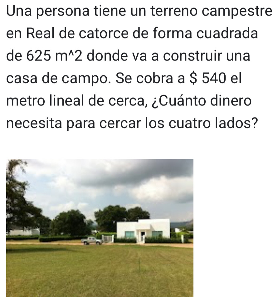 Una persona tiene un terreno campestre 
en Real de catorce de forma cuadrada 
de 625m^(wedge)2 donde va a construir una 
casa de campo. Se cobra a $ 540 el 
metro lineal de cerca, ¿Cuánto dinero 
necesita para cercar los cuatro lados?