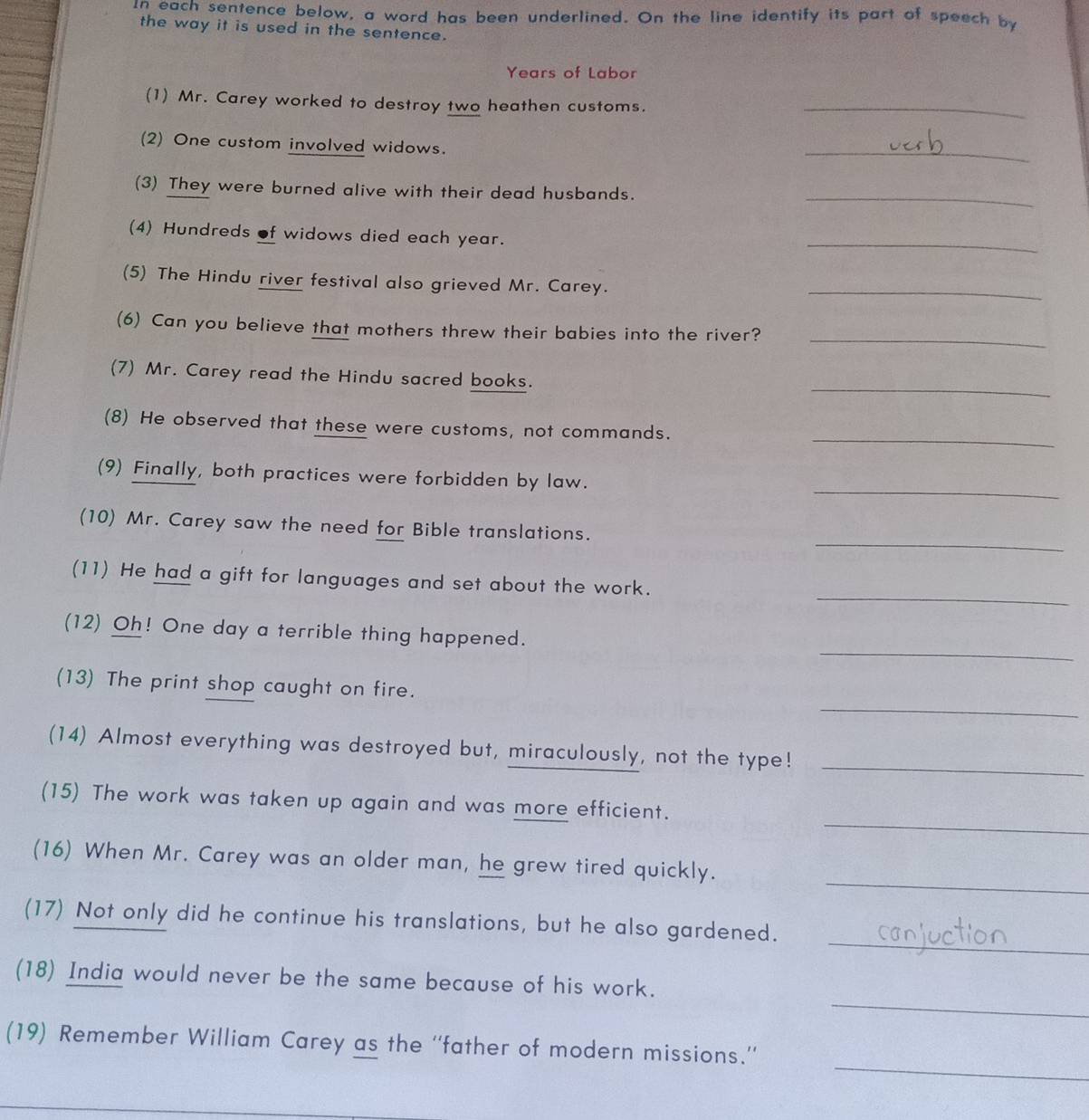 In each sentence below, a word has been underlined. On the line identify its part of speech by 
the way it is used in the sentence. 
Years of Labor 
(1) Mr. Carey worked to destroy two heathen customs._ 
(2) One custom involved widows. 
_ 
(3) They were burned alive with their dead husbands._ 
(4) Hundreds of widows died each year. 
_ 
(5) The Hindu river festival also grieved Mr. Carey. 
_ 
_ 
(6) Can you believe that mothers threw their babies into the river? 
_ 
(7) Mr. Carey read the Hindu sacred books. 
_ 
(8) He observed that these were customs, not commands. 
_ 
(9) Finally, both practices were forbidden by law. 
_ 
(10) Mr. Carey saw the need for Bible translations. 
_ 
(11) He had a gift for languages and set about the work. 
_ 
(12) Oh! One day a terrible thing happened. 
_ 
(13) The print shop caught on fire. 
(14) Almost everything was destroyed but, miraculously, not the type!_ 
_ 
(15) The work was taken up again and was more efficient. 
_ 
(16) When Mr. Carey was an older man, he grew tired quickly. 
_ 
(17) Not only did he continue his translations, but he also gardened. 
_ 
(18) India would never be the same because of his work. 
_ 
(19) Remember William Carey as the ''father of modern missions.''