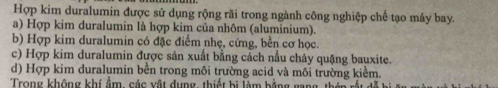 Hợp kim duralumin được sử dụng rộng rãi trong ngành công nghiệp chế tạo máy bay.
a) Hợp kim duralumin là hợp kim của nhôm (aluminium).
b) Hợp kim duralumin có đặc điểm nhẹ, cứng, bền cơ học.
c) Hợp kim duralumin được sản xuất bằng cách nấu chảy quặng bauxite.
d) Hợp kim duralumin bền trong môi trường acid và môi trường kiềm.
Trong không khí ẩm, các vật dụng, thiết bị làm bằng gang, thên