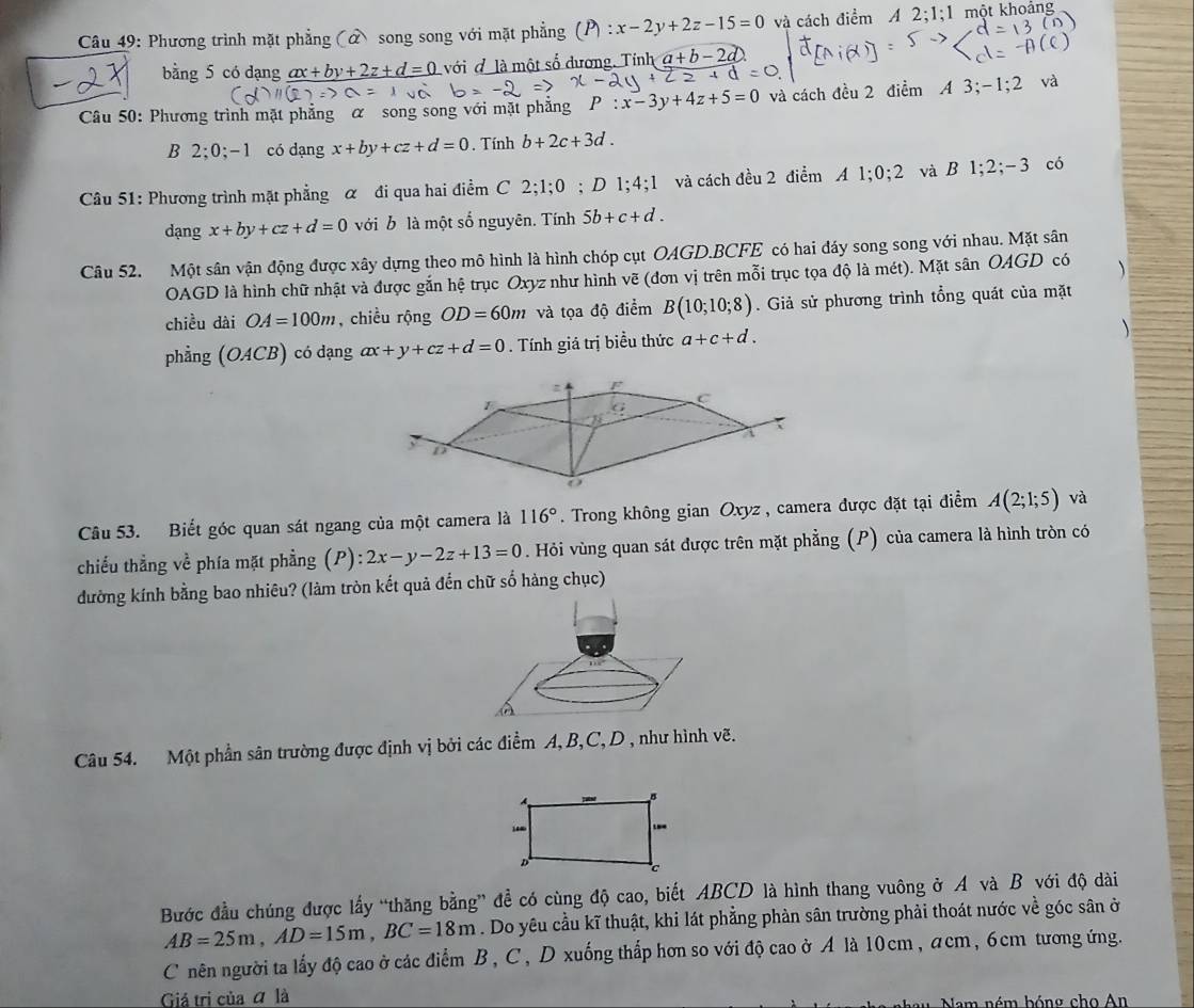 Phương trình mặt phẳng (ở song song với mặt phẳng x-2y+2z-15=0 và cách điểm A 2;1;1 một khoảng
bằng 5 có dạng ax+by+2z+d=0 với đ là một số dương. Tính c    
Câu 50: Phương trình mặt phẳng α song song với mặt phẳng P:x-3y+4z+5=0 và cách đều 2 điểm A 3: -1;2 và
B 2;0;-1 có dạng x+by+cz+d=0. Tính b+2c+3d.
Câu 51: Phương trình mặt phẳng α đi qua hai điểm C 2;1;0; D 1;4;1 và cách đều 2 điểm A 1;0;2 và B1;2;-3 có
dạng x+by+cz+d=0 với b là một số nguyên. Tính 5b+c+d.
Câu 52. Một sân vận động được xây dựng theo mô hình là hình chóp cụt OAGD.BCFE có hai đáy song song với nhau. Mặt sân
OAGD là hình chữ nhật và được gắn hệ trục Oxyz như hình vẽ (đơn vị trên mỗi trục tọa độ là mét). Mặt sân OAGD có 
chiều dài OA=100m , chiều rộng OD=60m và tọa độ điểm B(10;10;8). Giả sử phương trình tổng quát của mặt
phẳng (OACB) có dạng ax+y+cz+d=0. Tính giá trị biều thức a+c+d.
F
1
C
CG
7
y D
o
Câu 53. Biết góc quan sát ngang của một camera là 116°. Trong không gian Oxyz , camera được đặt tại điểm A(2;1;5) và
chiếu thẳng về phía mặt phầng (P): 2x-y-2z+13=0. Hỏi vùng quan sát được trên mặt phẳng (P) của camera là hình tròn có
đường kính bằng bao nhiêu? (làm tròn kết quả đến chữ số hàng chục)
Câu 54. Một phần sân trường được định vị bởi các điểm A, B,C,D , như hình vẽ.
Bước đầu chúng được lấy “thăng bằng” đề có cùng độ cao, biết ABCD là hình thang vuông ở A và B với độ dài
AB=25m,AD=15m,BC=18m. Do yêu cầu kĩ thuật, khi lát phẳng phản sân trường phải thoát nước về góc sân ở
C nên người ta lấy độ cao ở các điểm B, C, D xuống thấp hơn so với độ cao ở A là 10cm , acm, 6cm tương ứng.
Giả trị của ā là
Nam ném bóng cho An