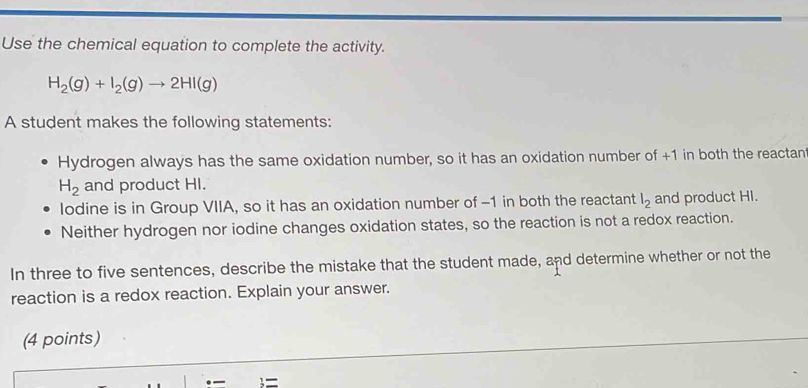 Use the chemical equation to complete the activity.
H_2(g)+I_2(g)to 2HI(g)
A student makes the following statements: 
Hydrogen always has the same oxidation number, so it has an oxidation number of +1 in both the reactant
H_2 and product HI. 
lodine is in Group VIIA, so it has an oxidation number of -1 in both the reactant l_2 and product HI. 
Neither hydrogen nor iodine changes oxidation states, so the reaction is not a redox reaction. 
In three to five sentences, describe the mistake that the student made, and determine whether or not the 
reaction is a redox reaction. Explain your answer. 
(4 points) 
=