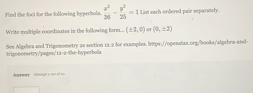 Find the foci for the following hyperbola.  x^2/36 - y^2/25 =1 List each ordered pair separately. 
Write multiple coordinates in the following form... (± 2,0) or (0,± 2)
See Algebra and Trigonometry 2e section 12.2 for examples. https://openstax.org/books/algebra-and- 
trigonometry/pages/12-2-the-hyperbola 
Answer Attempt 2 out of 20