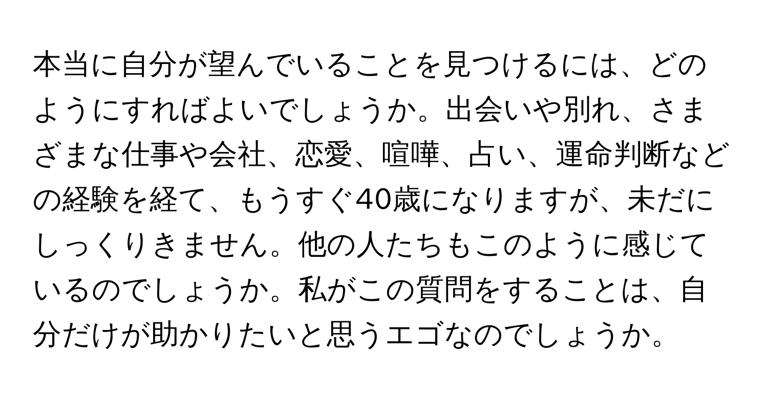 本当に自分が望んでいることを見つけるには、どのようにすればよいでしょうか。出会いや別れ、さまざまな仕事や会社、恋愛、喧嘩、占い、運命判断などの経験を経て、もうすぐ40歳になりますが、未だにしっくりきません。他の人たちもこのように感じているのでしょうか。私がこの質問をすることは、自分だけが助かりたいと思うエゴなのでしょうか。