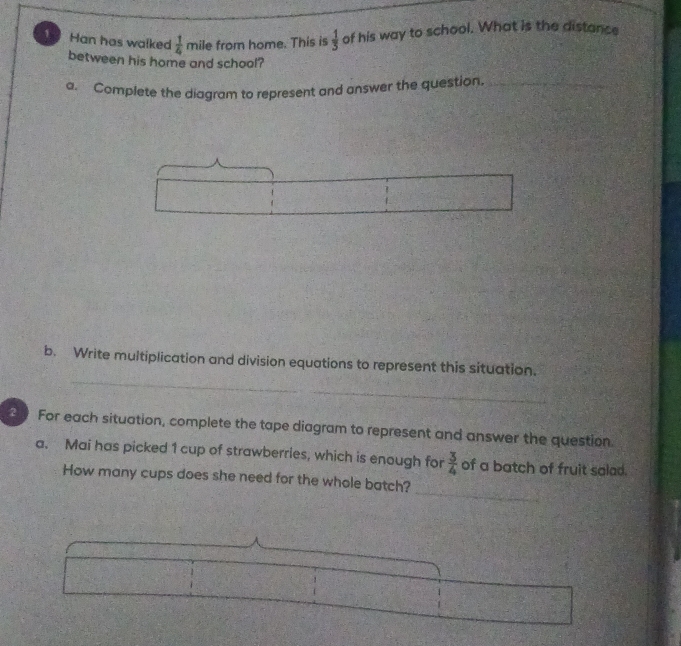 Han has walked  1/4  mile from home. This is  1/3  of his way to school. What is the distance 
between his home and school? 
a. Complete the diagram to represent and answer the question._ 
_ 
b. Write multiplication and division equations to represent this situation. 
For each situation, complete the tape diagram to represent and answer the question. 
a. Mai has picked 1 cup of strawberries, which is enough for  3/4  of a batch of fruit salad. 
_ 
How many cups does she need for the whole batch?