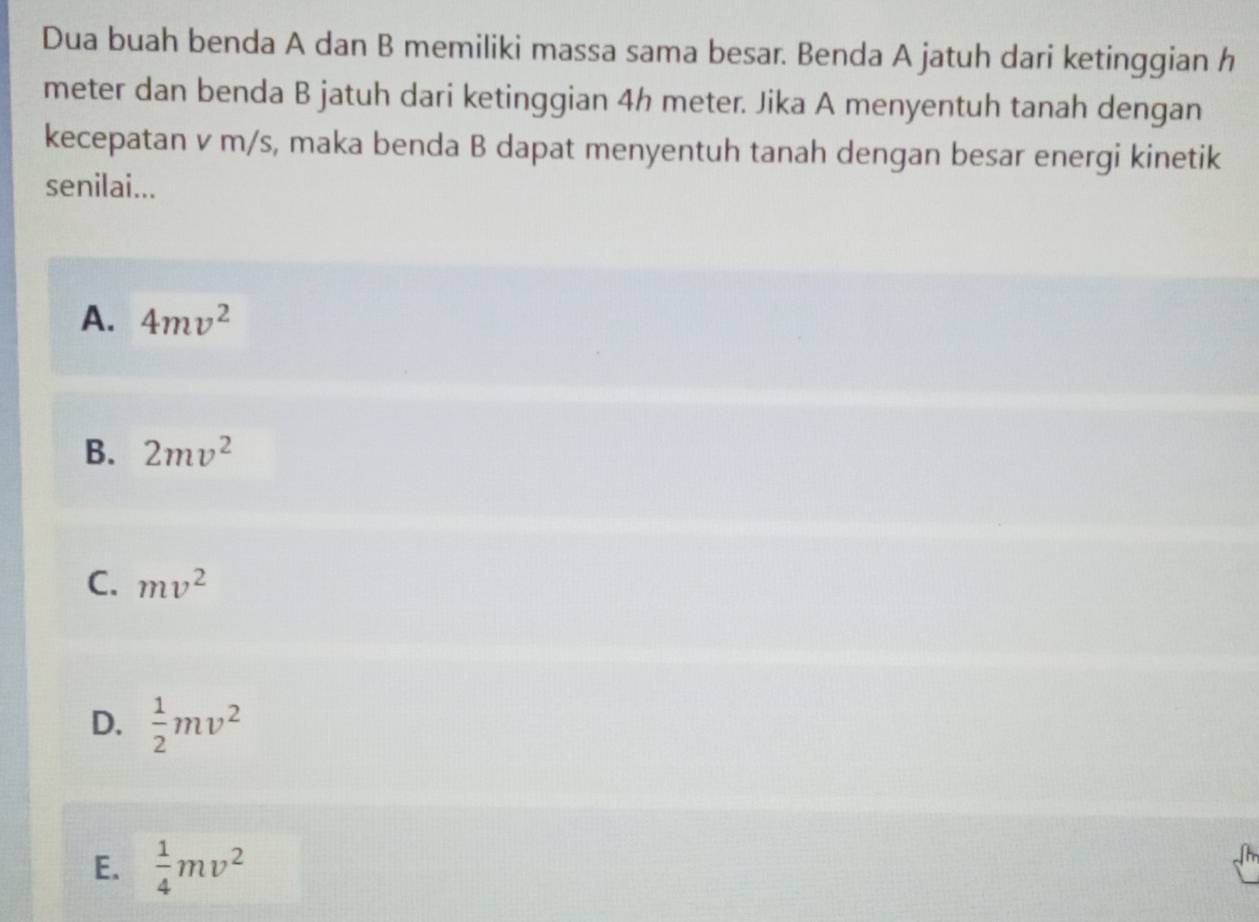 Dua buah benda A dan B memiliki massa sama besar. Benda A jatuh dari ketinggian h
meter dan benda B jatuh dari ketinggian 4h meter. Jika A menyentuh tanah dengan
kecepatan v m/s, maka benda B dapat menyentuh tanah dengan besar energi kinetik
senilai...
A. 4mv^2
B. 2mv^2
C. mv^2
D.  1/2 mv^2
E.  1/4 mv^2