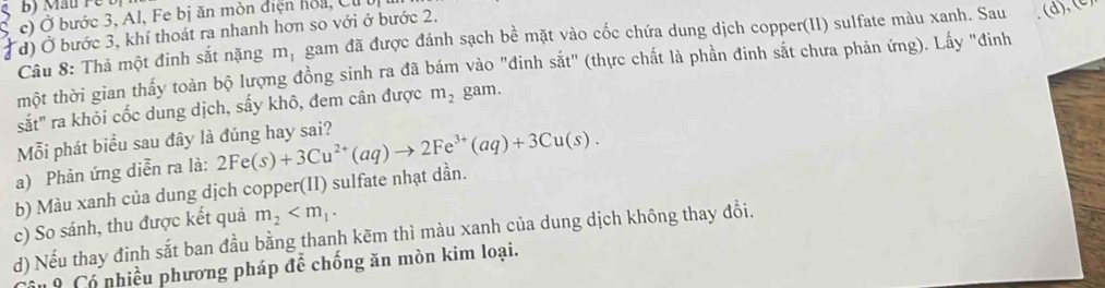 Mau re t
S c) Ở bước 3, Al, Fe bị ăn mòn điện hoa, Cư 
# d) Ở bước 3, khí thoát ra nhanh hơn so với ở bước 2.
Câu 8: Thả một đinh sắt nặng m_1 gam đã được đánh sạch bề mặt vào cốc chứa dung dịch copper(II) sulfate màu xanh. Sau (d),(c)
một thời gian thấy toàn bộ lượng đồng sinh ra đã bám vào "đinh sắt" (thực chất là phần đinh sắt chưa phản ứng). Lấy "đinh
sắt" ra khỏi cốc dung dịch, sấy khô, đem cân được m_2 gam.
Mỗi phát biểu sau đây là đúng hay sai?
a) Phản ứng diễn ra là:
b) Màu xanh của dung dịch copper(II) sulfate nhạt dần. 2Fe(s)+3Cu^(2+)(aq)to 2Fe^(3+)(aq)+3Cu(s). 
c) So sánh, thu được kết quả m_2 . 
d) Nếu thay đinh sắt ban đầu bằng thanh kēm thì màu xanh của dung dịch không thay đồi.
19 Có nhiều phương pháp để chống ăn mòn kim loại.