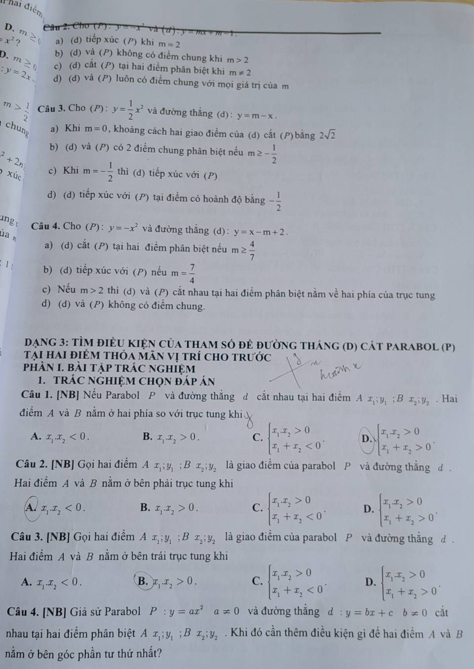 Phai điễn
D. m
Câu 2. Cho (P)
=x^2 ? a) (d) tiếp xúc () khi m=2
b) (d) và (P) không có điểm chung khi m>2
D.m c) (d) cắt (P) tại hai điểm phân biệt khi m!= 2
:y=2x d) (d) và (P) luôn có điểm chung với mọi giá trị của m
m> 1/2  Câu 3. Cho (P) : y= 1/2 x^2 và đường thắng (d) : y=m-x.
chung
a) Khi m=0 , khoảng cách hai giao điểm của (d) cat (P) bằng 2sqrt(2)
b) (d) và (P) có 2 điểm chung phân biệt nếu m≥ -frac 12^(2+2n
* u_c) c) Khi m=- 1/2  thì (d) tiếp xúc với (P)
d) (d) tiếp xúc với (P) tại điểm có hoành độ bằng - 1/2 
inge Câu 4. Cho (P): y=-x^2 và đường thắng (d) : y=x-m+2.
ua
a) (d) cắt (P) tại hai điểm phân biệt nếu m≥  4/7 
1 b) (d) tiếp xúc với (P) nếu m= 7/4 
c) Nếu m>2 thì (d) và (P) cắt nhau tại hai điểm phân biệt nằm về hai phía của trục tung
d) (d) và (P) không có điểm chung.
DẠNG 3: TÌM đIÈU KIệN Của thAm sÓ đẻ đườnG tháng (D) cát parABOL (P)
tại hai điÉm thỏa mãn vị trí chO trước
phHÀN I. bàI tập trÁC ngHIệm
1. tRÁC NgHIệM Chọn đáp án
Câu 1. [NB] Nếu Parabol P và đường thắng d cắt nhau tại hai điểm A x_1;y_1;Bx_2;y_2. Hai
điểm A và B nằm ở hai phía so với trục tung khi
A. x_1.x_2<0. B. x_1.x_2>0. C. beginarrayl x_1x_2>0 x_1+x_2<0endarray. . D. beginarrayl x_1x_2>0 x_1+x_2>0endarray. .
Câu 2. [NB] Gọi hai điểm A x_1;y_1;Bx_2;y_2 là giao điểm của parabol P và đường thắng d .
Hai điểm A và B nằm ở bên phải trục tung khi
A x_1.x_2<0.
B. x_1.x_2>0. C. beginarrayl x_1x_2>0 x_1+x_2<0endarray. . D. beginarrayl x_1x_2>0 x_1+x_2>0endarray. .
Câu 3. [NB] Gọi hai điểm A x_1;y_1;Bx_2;y_2 là giao điểm của parabol P và đường thẳng d .
Hai điểm A và B nằm ở bên trái trục tung khi
A. x_1.x_2<0. B. x_1.x_2>0. C. beginarrayl x_1x_2>0 x_1+x_2<0endarray. . D. beginarrayl x_1x_2>0 x_1+x_2>0endarray. .
Câu 4. [NB] Giả sử Parabol P:y=ax^2a!= 0 và đường thẳng d:y=bx+cb!= 0cat
nhau tại hai điểm phân biệt A x_1;y_1;Bx_2;y_2. Khi đó cần thêm điều kiện gì đề hai điểm A và B
nằm ở bên góc phần tư thứ nhất?