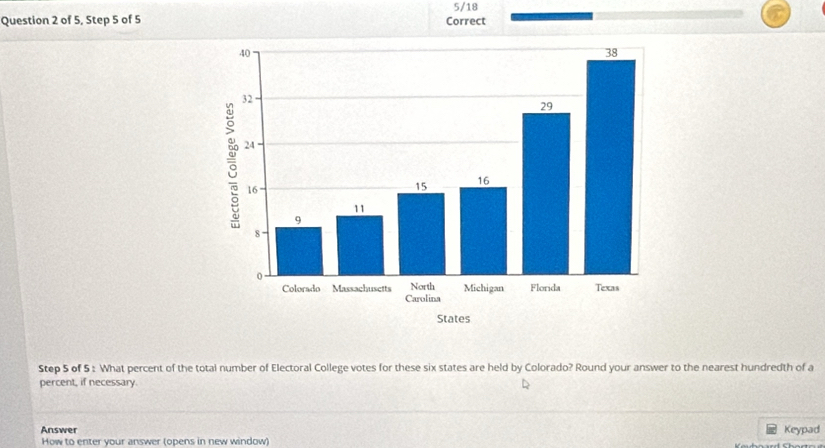 5/18 
Question 2 of 5, Step 5 of 5 Correct 
Step 5 of 5 : What percent of the total number of Electoral College votes for these six states are held by Colorado? Round your answer to the nearest hundredth of a 
percent, if necessary. 
Answer Keypad 
How to enter your answer (opens in new window)