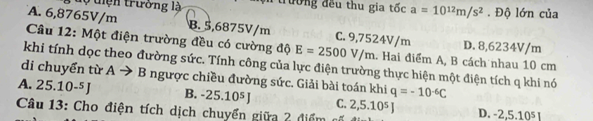 tiện trường là trường đều thu gia tốc a=10^(12)m/s^2. Độ lớn của
A. 6,8765V/m B. 5,6875V/m C. 9,7524V/m D. 8,6234V/m
Câu 12: Một điện trường đều có cường độ E=2500V/m. Hai điểm A, B cách nhau 10 cm
khi tính dọc theo đường sức. Tính công của lực điện trường thực hiện một điện tích q khi nó
di chuyển từ A · to B ngược chiều đường sức. Giải bài toán khi q=-10^(-6)C
A. 25.10-⁵J B. -25.10⁵ J C. 2, 5.10^5J D. -2, 5.10^5I
Câu 13: Cho điện tích dịch chuyển giữa 2 điểm cố