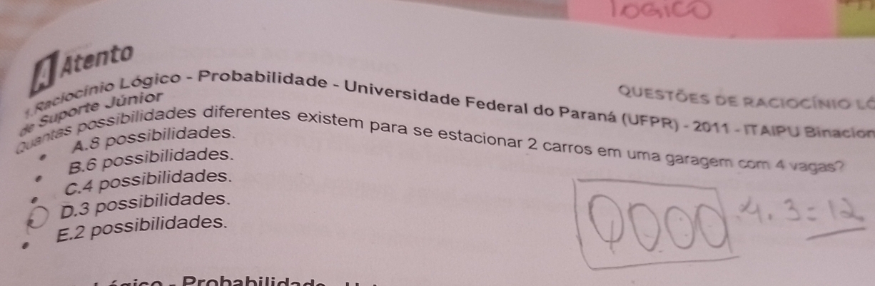 Atento
de Suporte Júnior
Questões de raciocínio ló
* Raciocínio Lógico - Probabilidade - Universidade Federal do Paraná (UFPR) - 2011 - ITAIPU Binacion
A. 8 possibilidades.
Quantas possibilidades diferentes existem para se estacionar 2 carros em uma garagem com 4 vagas?
B. 6 possibilidades.
C. 4 possibilidades.
D. 3 possibilidades.
E. 2 possibilidades.