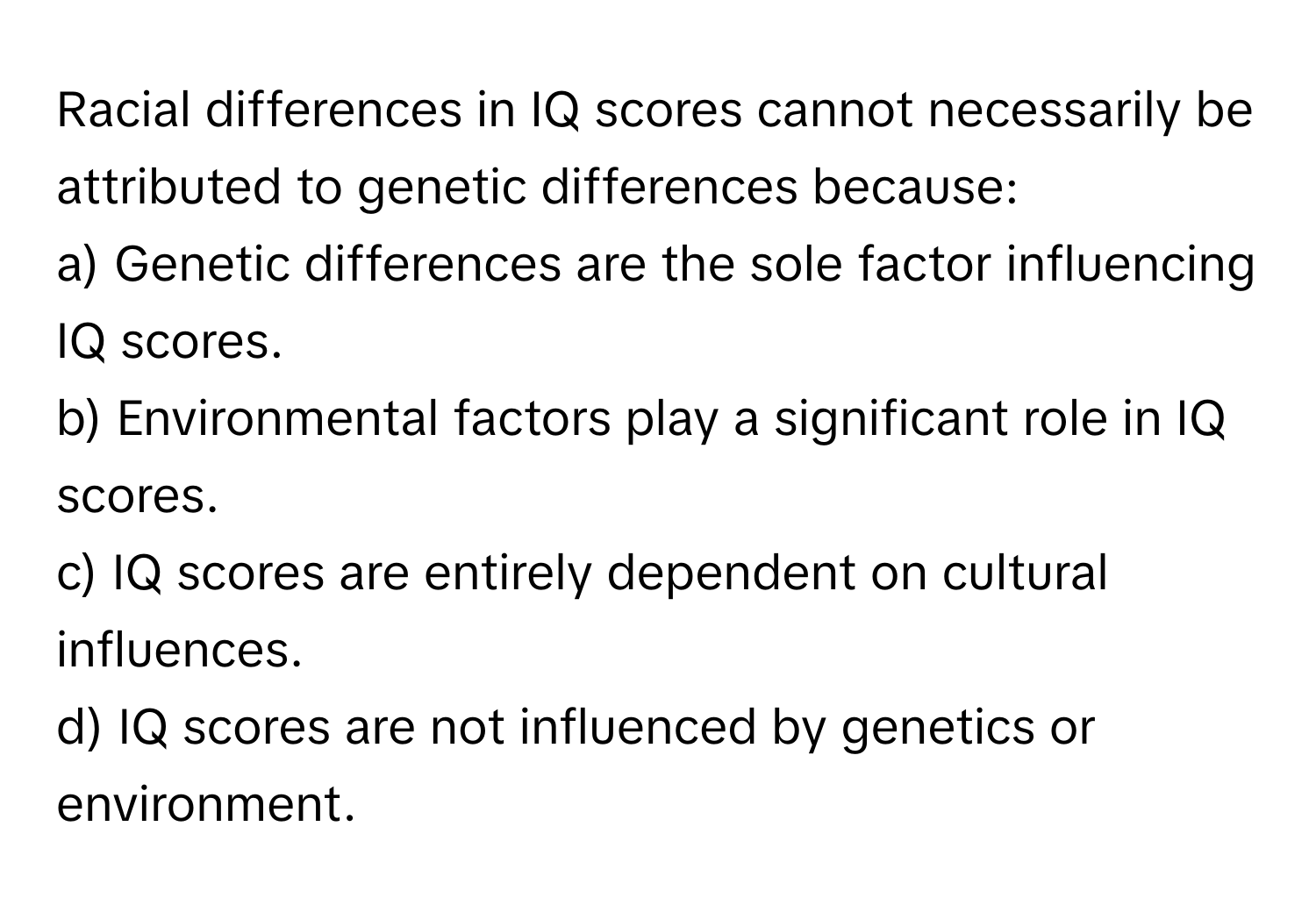 Racial differences in IQ scores cannot necessarily be attributed to genetic differences because:

a) Genetic differences are the sole factor influencing IQ scores. 
b) Environmental factors play a significant role in IQ scores. 
c) IQ scores are entirely dependent on cultural influences. 
d) IQ scores are not influenced by genetics or environment.