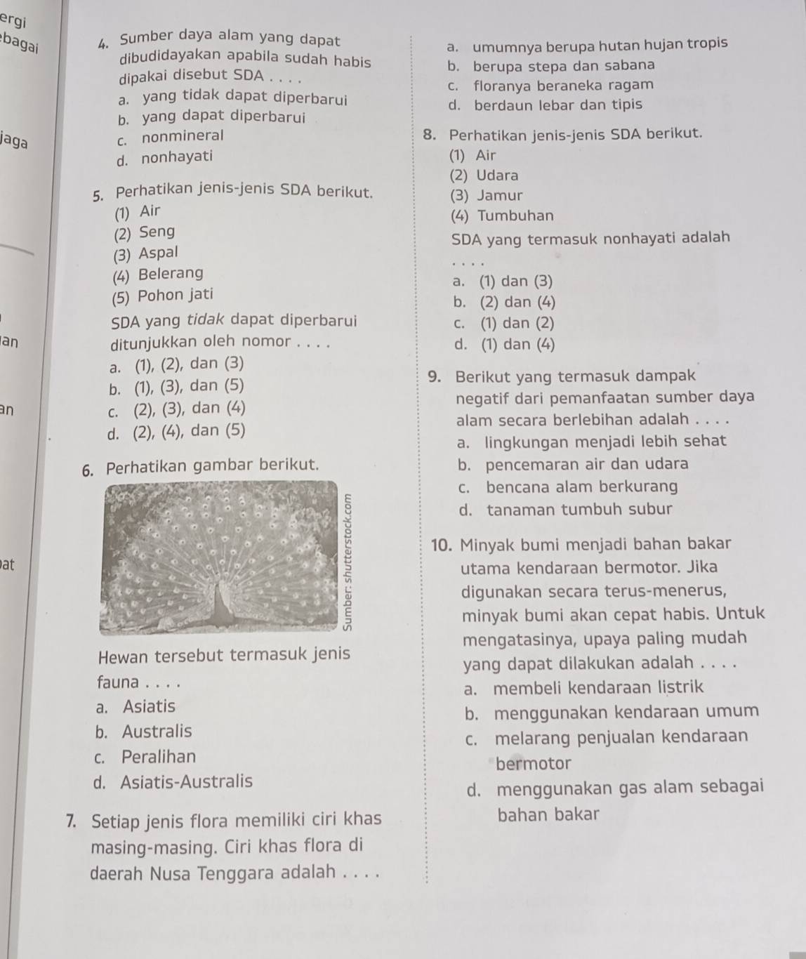 ergi
bagai 4. Sumber daya alam yang dapat
a. umumnya berupa hutan hujan tropis
dibudidayakan apabila sudah habis
b. berupa stepa dan sabana
dipakai disebut SDA . . . .
c. floranya beraneka ragam
a. yang tidak dapat diperbarui
d. berdaun lebar dan tipis
b. yang dapat diperbarui
jaga
c. nonmineral 8. Perhatikan jenis-jenis SDA berikut.
d. nonhayati (1) Air
(2) Udara
5. Perhatikan jenis-jenis SDA berikut. (3) Jamur
(1) Air
(4) Tumbuhan
_
(2) Seng
SDA yang termasuk nonhayati adalah
(3) Aspal
(4) Belerang
a. (1) dan (3)
(5) Pohon jati
b. (2) dan (4)
SDA yang tidak dapat diperbarui c. (1) dan (2)
an ditunjukkan oleh nomor . . . . d. (1) dan (4)
a. (1), (2), dan (3)
b. (1), (3), dan (5)
9. Berikut yang termasuk dampak
negatif dari pemanfaatan sumber daya
an
c. (2), (3), dan (4)
alam secara berlebihan adalah . . . .
d. (2), (4), dan (5)
a. lingkungan menjadi lebih sehat
6. Perhatikan gambar berikut. b. pencemaran air dan udara
c. bencana alam berkurang
d. tanaman tumbuh subur
10. Minyak bumi menjadi bahan bakar
at
utama kendaraan bermotor. Jika
digunakan secara terus-menerus,
minyak bumi akan cepat habis. Untuk
mengatasinya, upaya paling mudah
Hewan tersebut termasuk jenis
yang dapat dilakukan adalah . . . .
fauna . . . .
a. membeli kendaraan listrik
a. Asiatis
b. menggunakan kendaraan umum
b. Australis
c. melarang penjualan kendaraan
c. Peralihan bermotor
d. Asiatis-Australis
d. menggunakan gas alam sebagai
7. Setiap jenis flora memiliki ciri khas bahan bakar
masing-masing. Ciri khas flora di
daerah Nusa Tenggara adalah . . . .