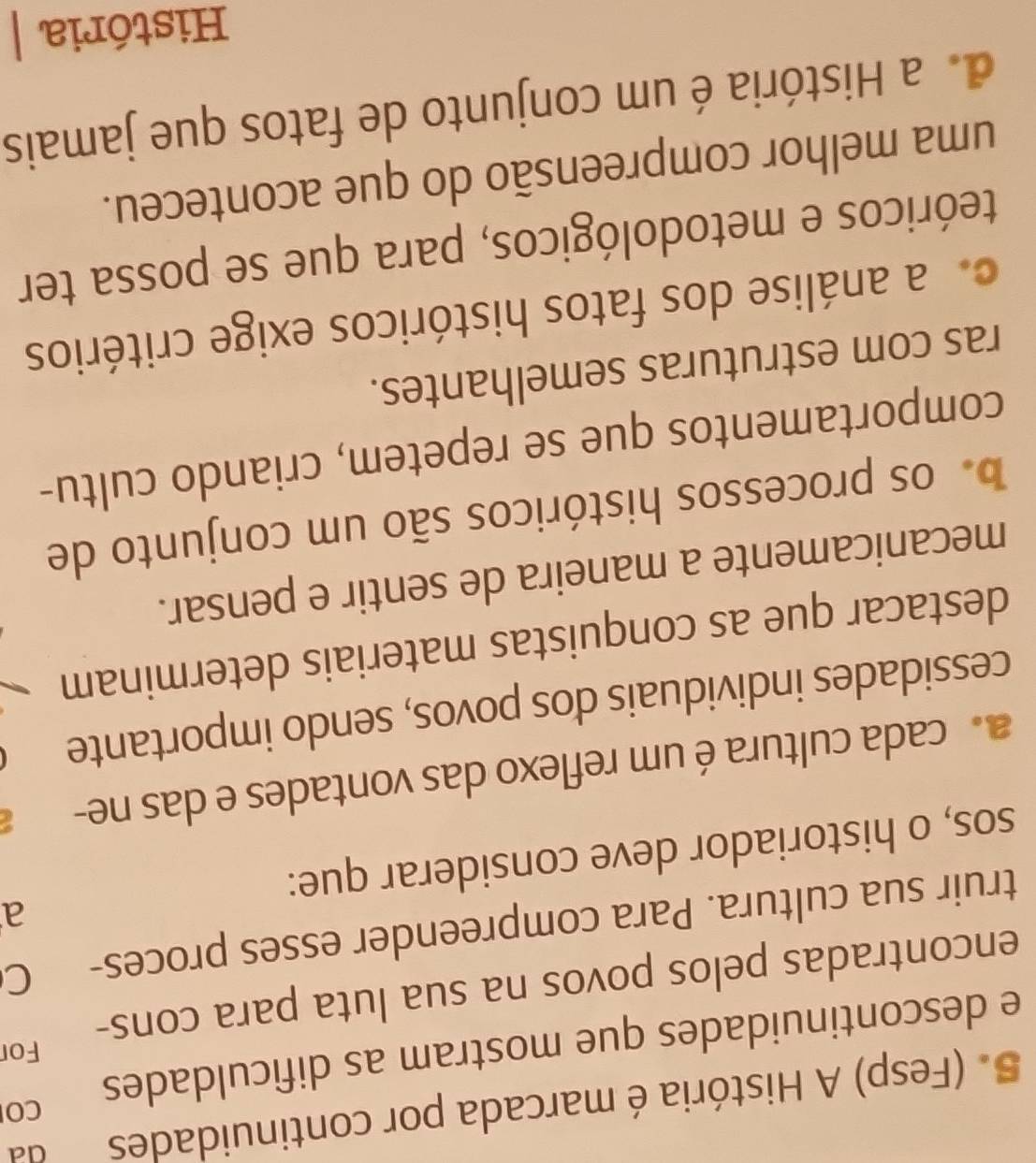 (Fesp) A História é marcada por continuidades da
e descontinuidades que mostram as dificuldades CO
For
encontradas pelos povos na sua luta para cons-
truir sua cultura. Para compreender esses proces- C
a
sos, o historiador deve considerar que:
a cada cultura é um reflexo das vontades e das ne-
cessidades individuais dos povos, sendo importante
destacar que as conquistas materiais determinam
mecanicamente a maneira de sentir e pensar.
o os processos históricos são um conjunto de
comportamentos que se repetem, criando cultu-
ras com estruturas semelhantes.. a análise dos fatos históricos exige critérios
teóricos e metodológicos, para que se possa ter
uma melhor compreensão do que aconteceu.
de a História é um conjunto de fatos que jamais
História